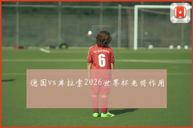 德国vs库拉索2026世界杯老将作用