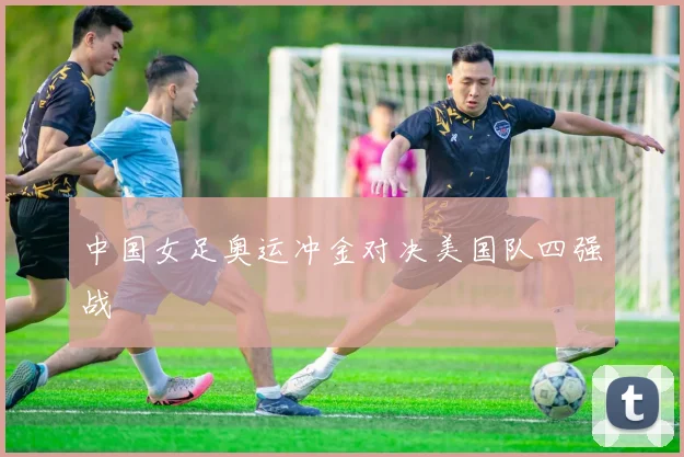 中国女足奥运冲金对决美国队四强战