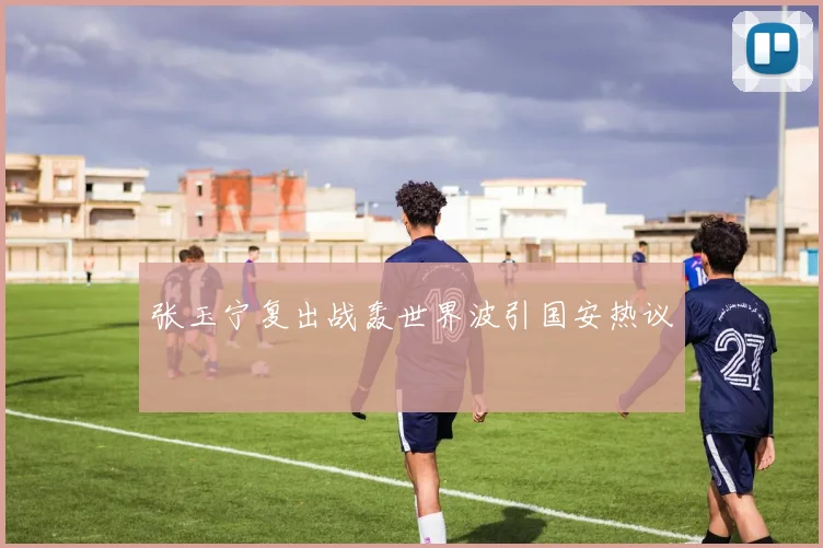 张玉宁复出战轰世界波引国安热议