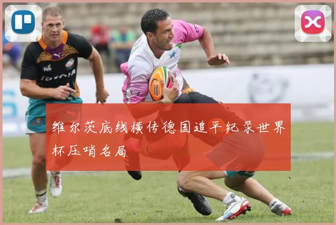 维尔茨底线横传德国追平纪录世界杯压哨名局