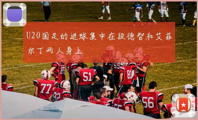 U20国足的进球集中在段德智和艾菲尔丁两人身上