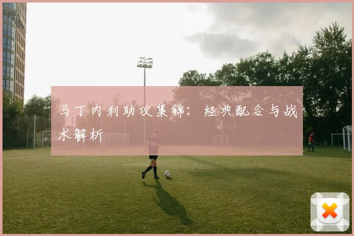 马丁内利助攻集锦：经典配合与战术解析