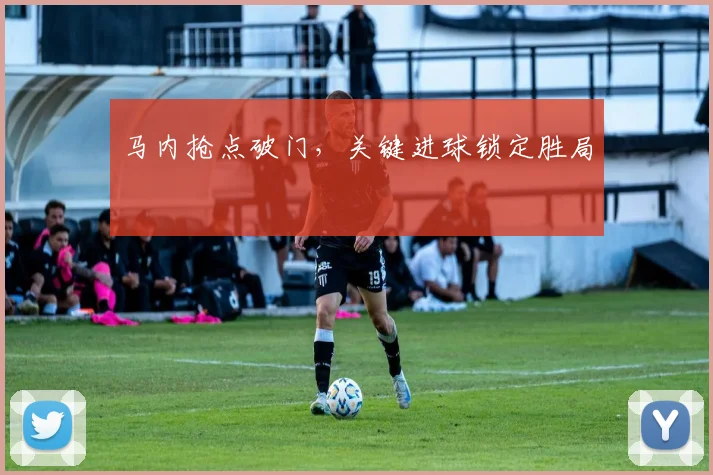 马内抢点破门，关键进球锁定胜局