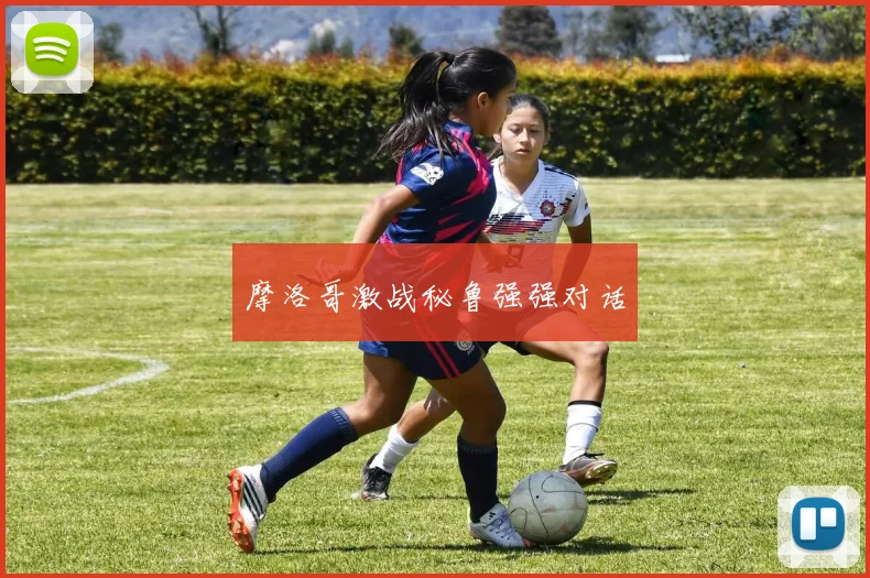 摩洛哥激战秘鲁强强对话