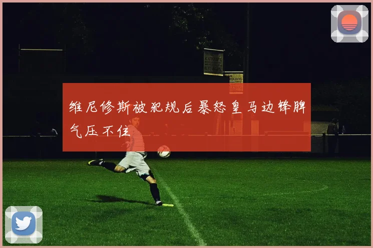 维尼修斯被犯规后暴怒皇马边锋脾气压不住