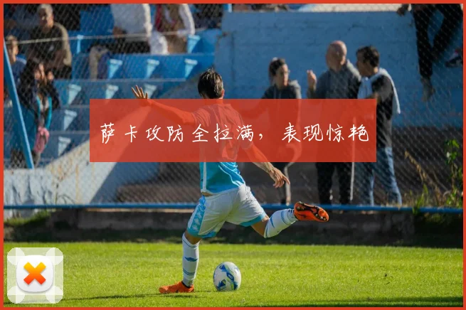 萨卡攻防全拉满，表现惊艳
