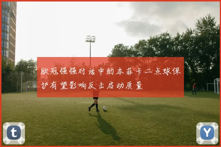 欧冠强强对话中的本菲卡二点球保护有望影响反击启动质量