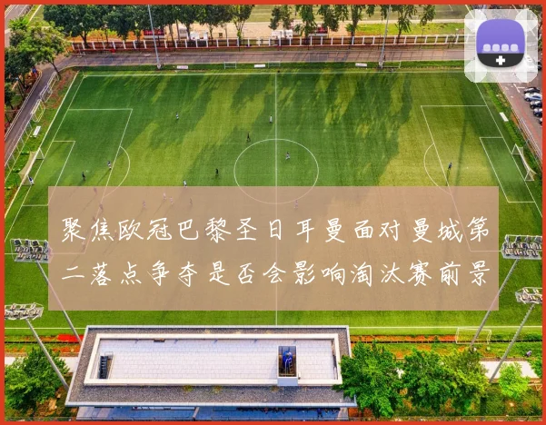 聚焦欧冠巴黎圣日耳曼面对曼城第二落点争夺是否会影响淘汰赛前景