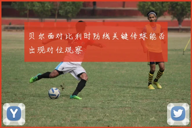 贝尔面对比利时防线关键传球能否出现对位观察