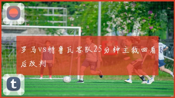 罗马vs特鲁瓦客队25分钟主裁回看后改判