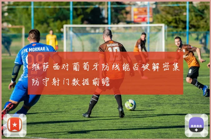 维萨面对葡萄牙防线能否破解密集防守射门数据前瞻