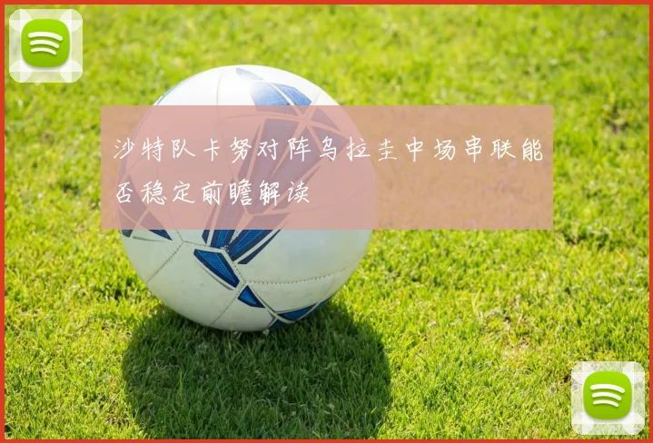 沙特队卡努对阵乌拉圭中场串联能否稳定前瞻解读