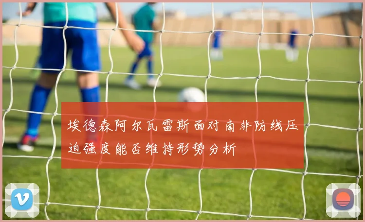埃德森阿尔瓦雷斯面对南非防线压迫强度能否维持形势分析