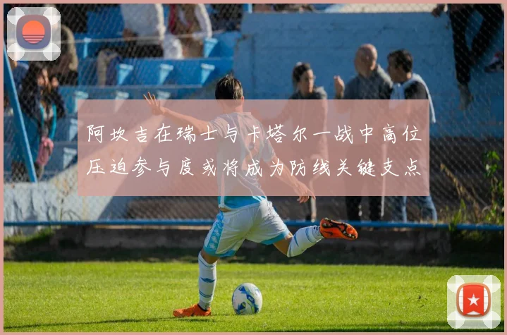 阿坎吉在瑞士与卡塔尔一战中高位压迫参与度或将成为防线关键支点