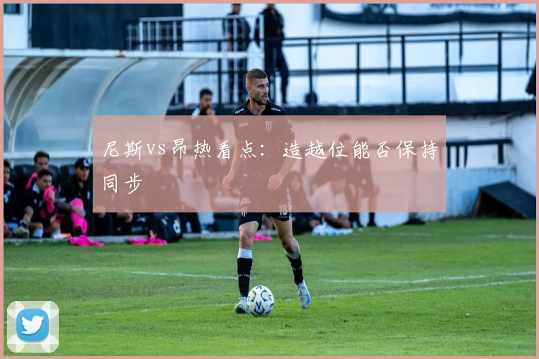 尼斯vs昂热看点：造越位能否保持同步