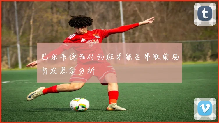 巴尔韦德面对西班牙能否串联前场首发悬念分析