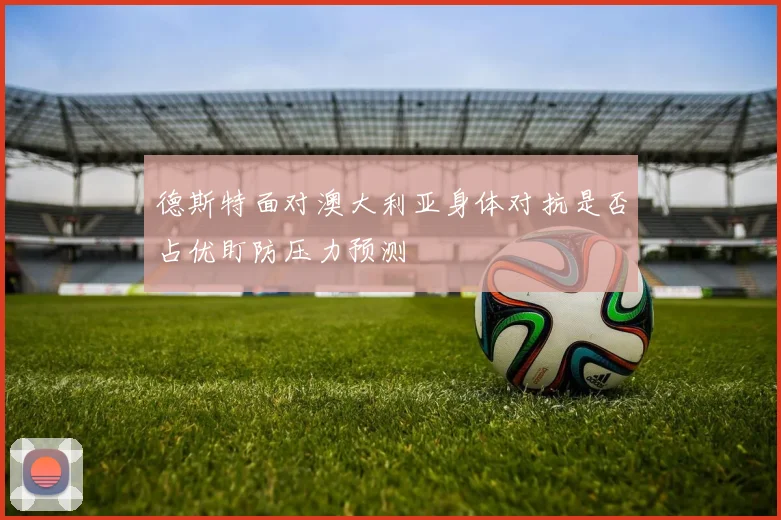 德斯特面对澳大利亚身体对抗是否占优盯防压力预测