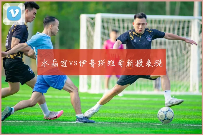 水晶宫vs伊普斯维奇新援表现