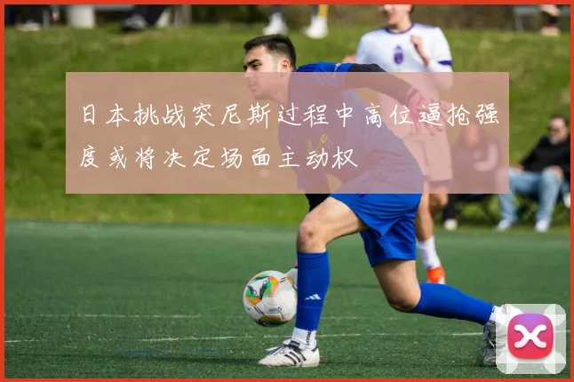 日本挑战突尼斯过程中高位逼抢强度或将决定场面主动权