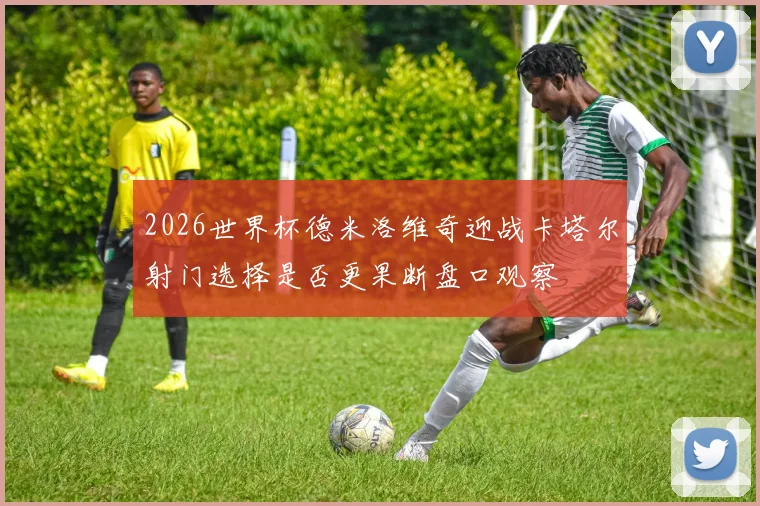 2026世界杯德米洛维奇迎战卡塔尔射门选择是否更果断盘口观察